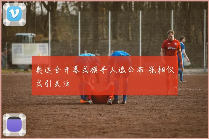 奥运会开幕式旗手人选公布 亮相仪式引关注